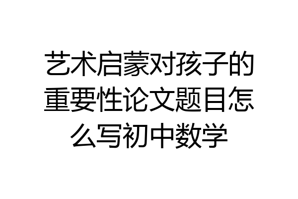 艺术启蒙对孩子的重要性论文题目怎么写初中数学