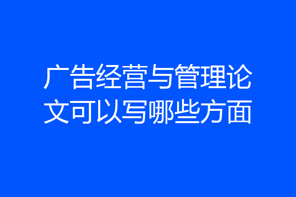 广告经营与管理论文可以写哪些方面