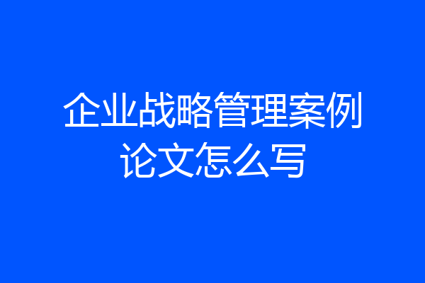 企业战略管理案例论文怎么写