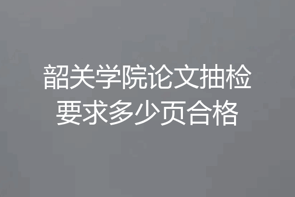 韶关学院论文抽检要求多少页合格