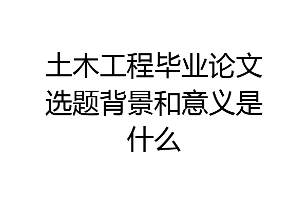 土木工程毕业论文选题背景和意义是什么