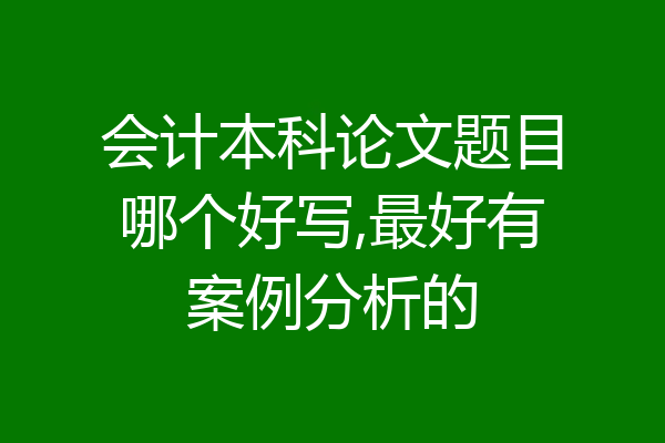 会计本科论文题目哪个好写,最好有案例分析的