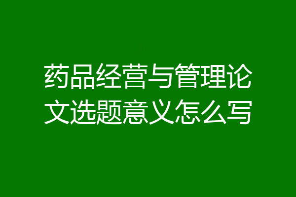 药品经营与管理论文选题意义怎么写
