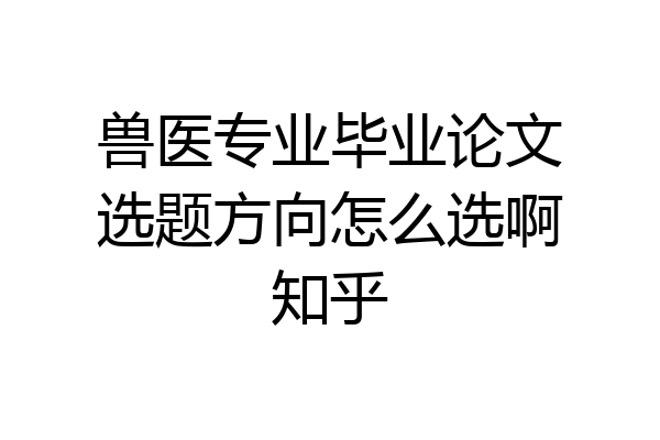 兽医专业毕业论文选题方向怎么选啊知乎