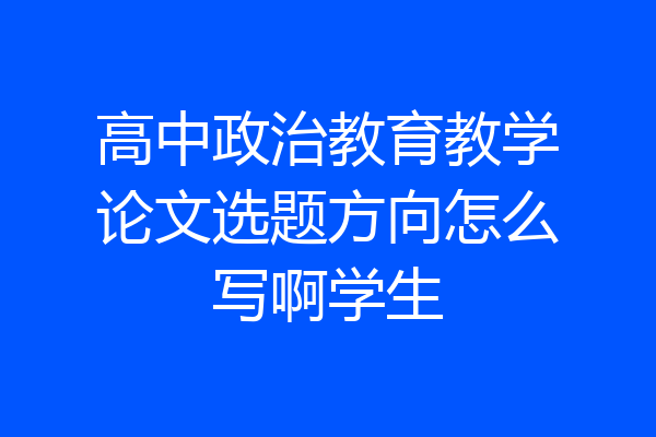 高中政治教育教学论文选题方向怎么写啊学生