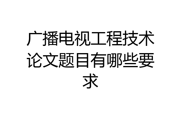 广播电视工程技术论文题目有哪些要求