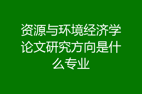 资源与环境经济学论文研究方向是什么专业