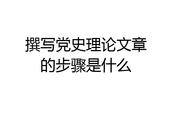 撰写党史理论文章的步骤是什么