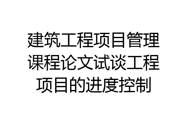建筑工程项目管理课程论文试谈工程项目的进度控制