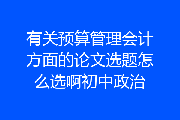 有关预算管理会计方面的论文选题怎么选啊初中政治