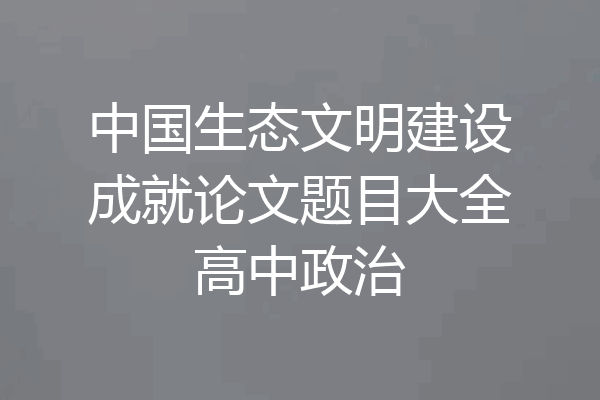 中国生态文明建设成就论文题目大全高中政治