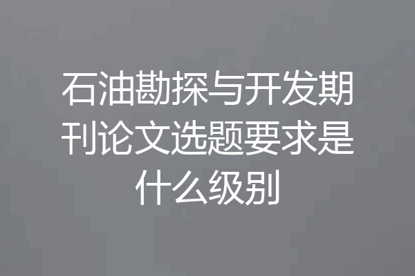 石油勘探与开发期刊论文选题要求是什么级别
