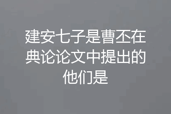 建安七子是曹丕在典论论文中提出的他们是