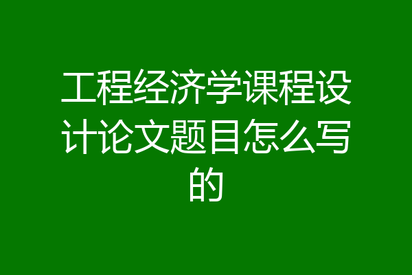 工程经济学课程设计论文题目怎么写的