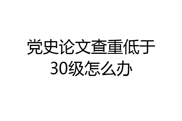 党史论文查重低于30级怎么办