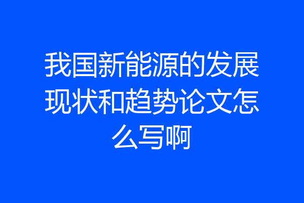 我国新能源的发展现状和趋势论文怎么写啊