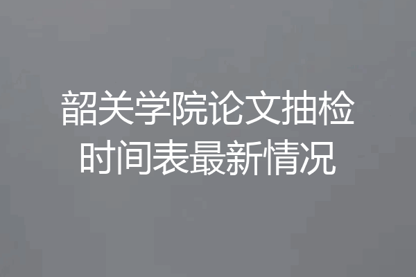 韶关学院论文抽检时间表最新情况