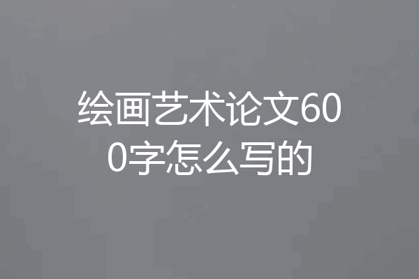 绘画艺术论文600字怎么写的