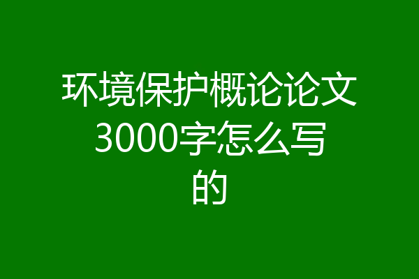 环境保护概论论文3000字怎么写的