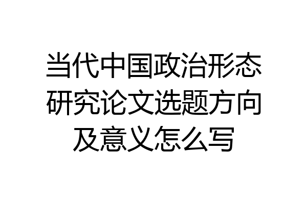 当代中国政治形态研究论文选题方向及意义怎么写