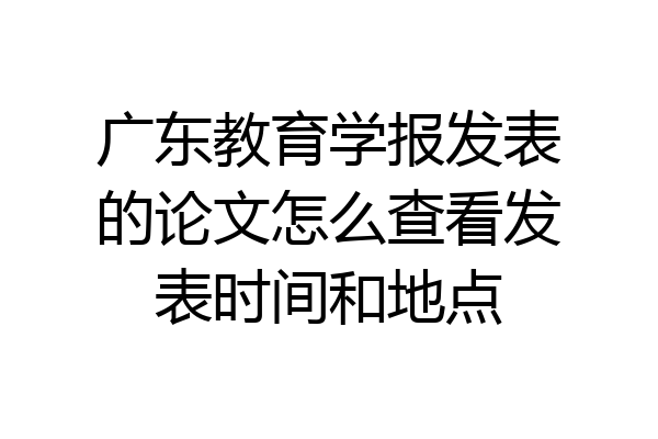 广东教育学报发表的论文怎么查看发表时间和地点