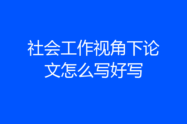 社会工作视角下论文怎么写好写