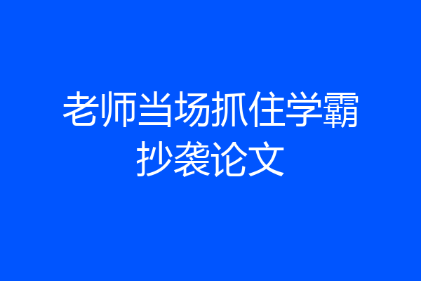 老师当场抓住学霸抄袭论文