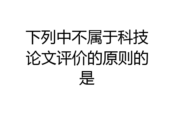下列中不属于科技论文评价的原则的是