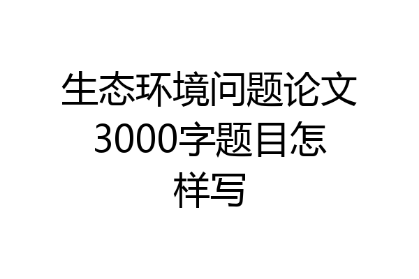 生态环境问题论文3000字题目怎样写