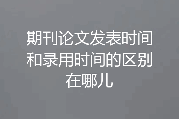 期刊论文发表时间和录用时间的区别在哪儿