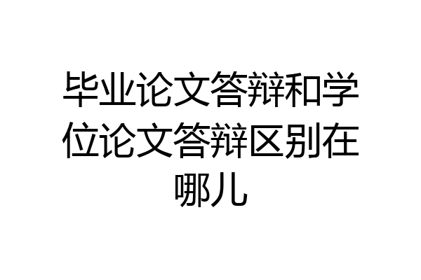 毕业论文答辩和学位论文答辩区别在哪儿