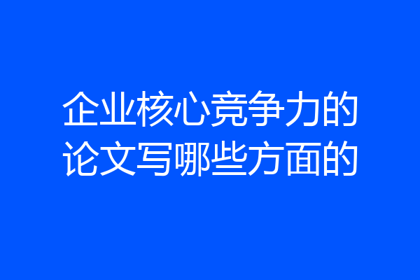 企业核心竞争力的论文写哪些方面的