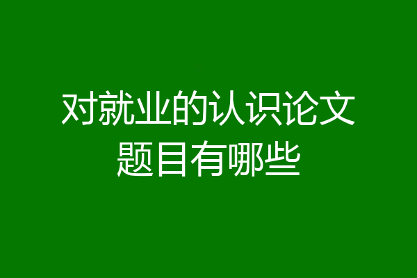 对就业的认识论文题目有哪些