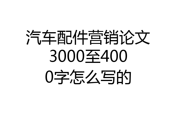 汽车配件营销论文3000至4000字怎么写的