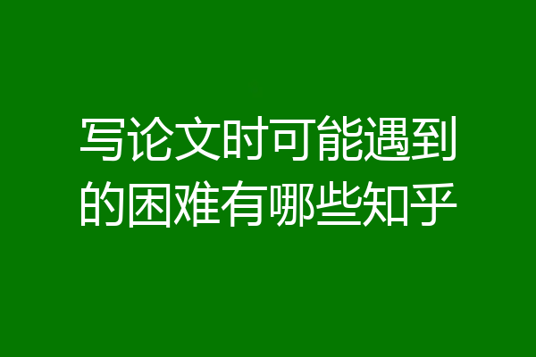 写论文时可能遇到的困难有哪些知乎