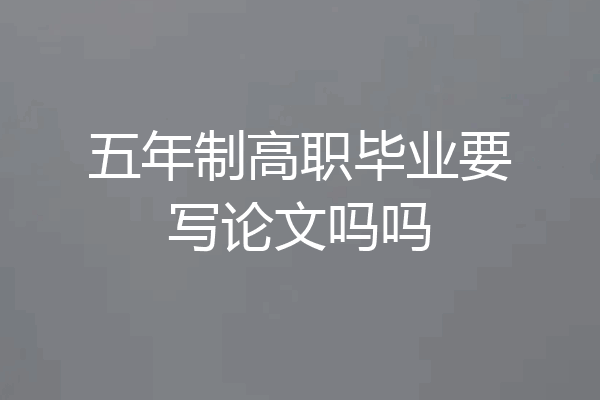 五年制高职毕业要写论文吗吗