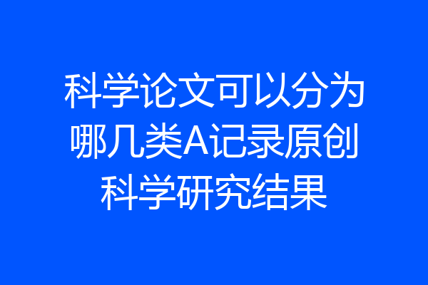科学论文可以分为哪几类A记录原创科学研究结果