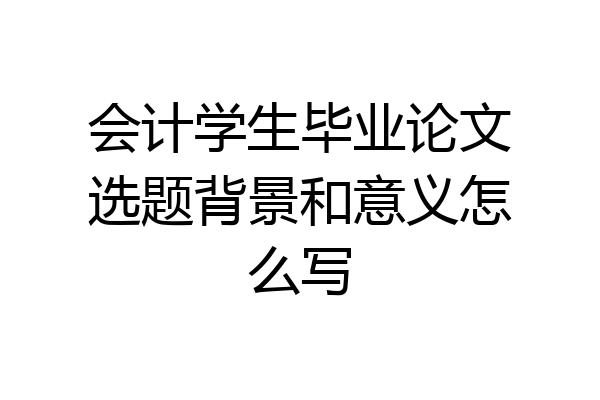 会计学生毕业论文选题背景和意义怎么写