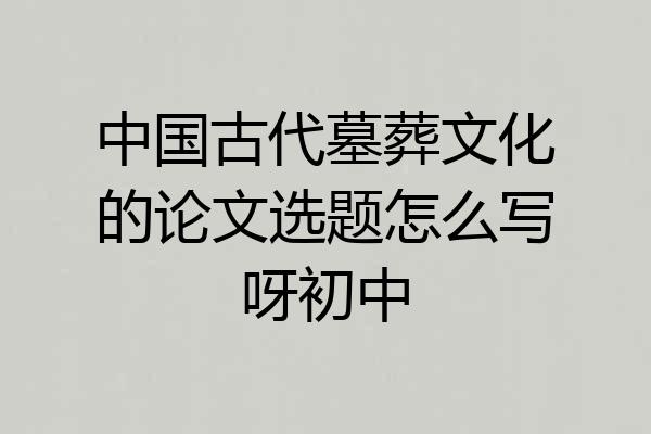 中国古代墓葬文化的论文选题怎么写呀初中