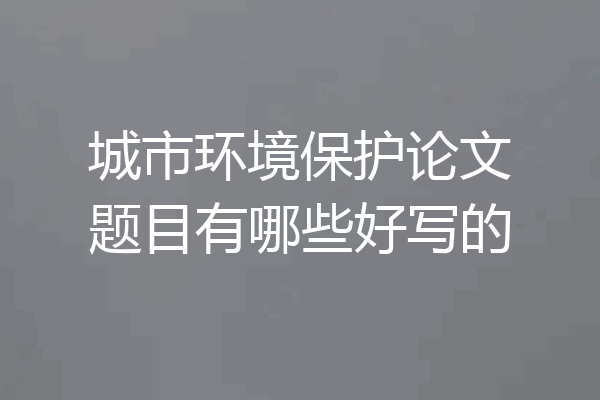 城市环境保护论文题目有哪些好写的