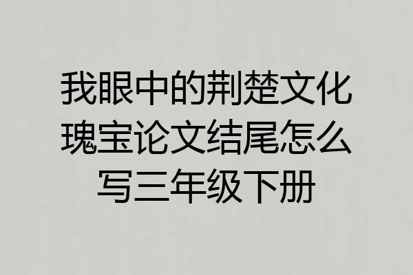 我眼中的荆楚文化瑰宝论文结尾怎么写三年级下册