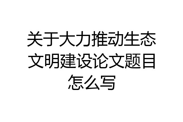 关于大力推动生态文明建设论文题目怎么写