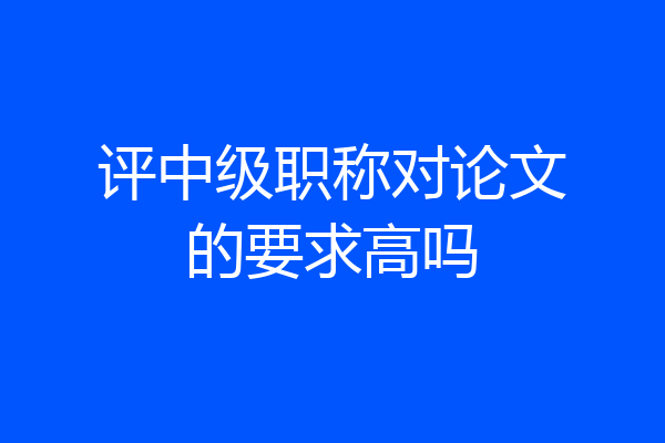 评中级职称对论文的要求高吗