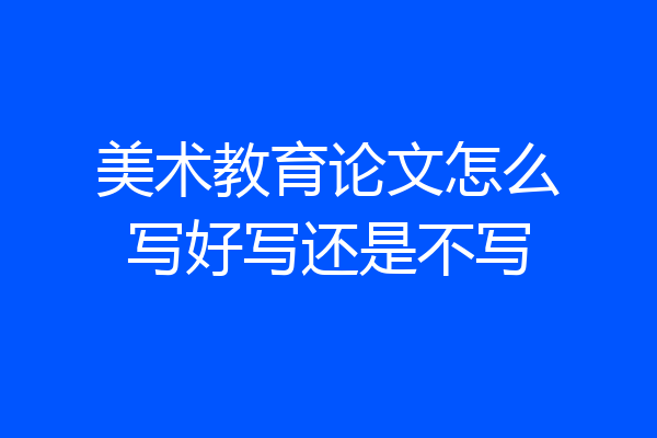 美术教育论文怎么写好写还是不写