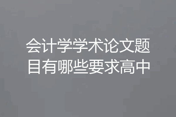 会计学学术论文题目有哪些要求高中