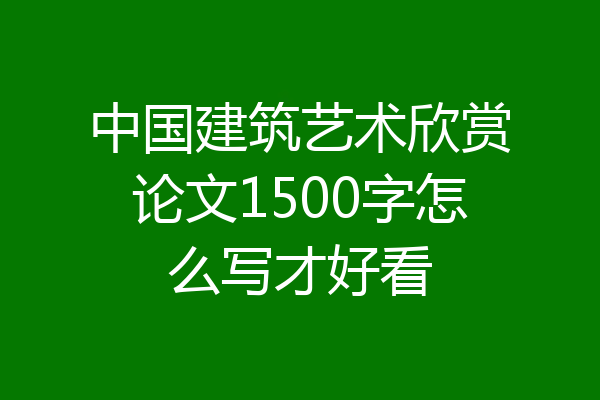 中国建筑艺术欣赏论文1500字怎么写才好看