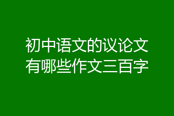 初中语文的议论文有哪些作文三百字