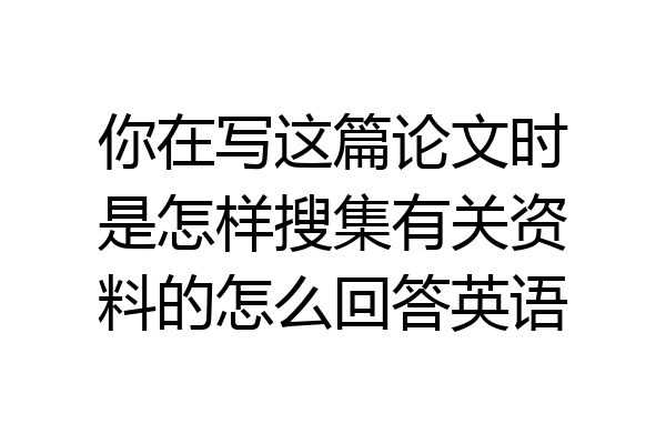 你在写这篇论文时是怎样搜集有关资料的怎么回答英语