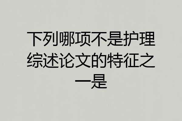 下列哪项不是护理综述论文的特征之一是