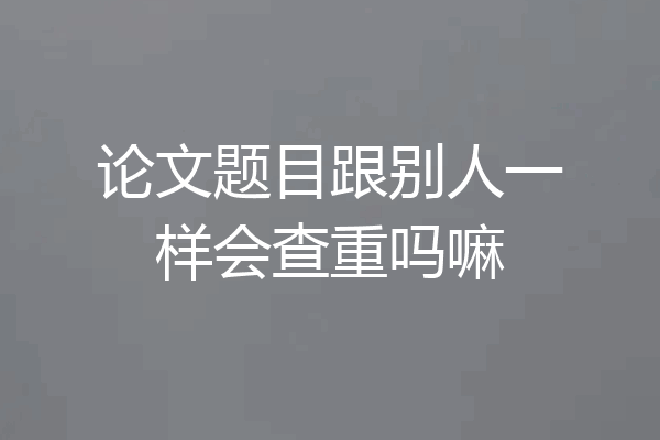 论文题目跟别人一样会查重吗嘛